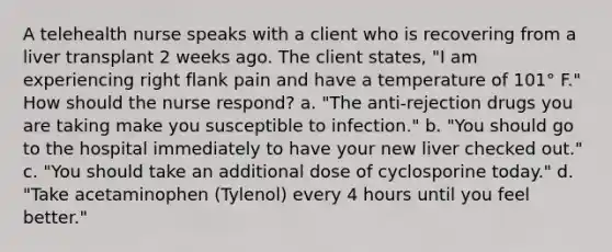 A telehealth nurse speaks with a client who is recovering from a liver transplant 2 weeks ago. The client states, "I am experiencing right flank pain and have a temperature of 101° F." How should the nurse respond? a. "The anti-rejection drugs you are taking make you susceptible to infection." b. "You should go to the hospital immediately to have your new liver checked out." c. "You should take an additional dose of cyclosporine today." d. "Take acetaminophen (Tylenol) every 4 hours until you feel better."