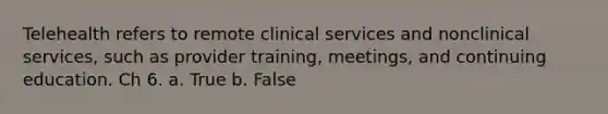 Telehealth refers to remote clinical services and nonclinical services, such as provider training, meetings, and continuing education. Ch 6. a. True b. False