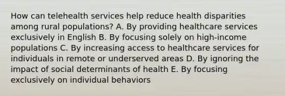 How can telehealth services help reduce health disparities among rural populations? A. By providing healthcare services exclusively in English B. By focusing solely on high-income populations C. By increasing access to healthcare services for individuals in remote or underserved areas D. By ignoring the impact of social determinants of health E. By focusing exclusively on individual behaviors