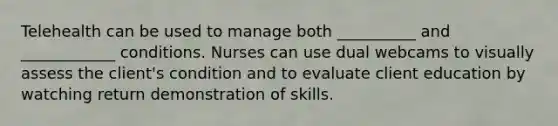 Telehealth can be used to manage both __________ and ____________ conditions. Nurses can use dual webcams to visually assess the client's condition and to evaluate client education by watching return demonstration of skills.