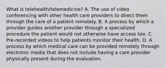 What is telehealth/telemedicine? A. The use of video conferencing with other health care providers to direct them through the care of a patient remotely. B. A process by which a provider guides another provider through a specialized procedure the patient would not otherwise have access too. C. Pre-recorded videos to help patients monitor their health. D. A process by which medical care can be provided remotely through electronic media that does not include having a care provider physically present during the evaluation.