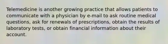 Telemedicine is another growing practice that allows patients to communicate with a physician by e-mail to ask routine medical questions, ask for renewals of prescriptions, obtain the results of laboratory tests, or obtain financial information about their account.