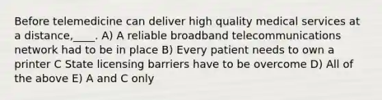 Before telemedicine can deliver high quality medical services at a distance,____. A) A reliable broadband telecommunications network had to be in place B) Every patient needs to own a printer C State licensing barriers have to be overcome D) All of the above E) A and C only