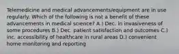 Telemedicine and medical advancements/equipment are in use regularly. Which of the following is not a benefit of these advancements in medical science? A.) Dec. in invasiveness of some procedures B.) Dec. patient satisfaction and outcomes C.) inc. accessibility of healthcare in rural areas D.) convenient home monitoring and reporting