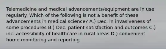 Telemedicine and medical advancements/equipment are in use regularly. Which of the following is not a benefit of these advancements in medical science? A.) Dec. in invasiveness of some procedures B.) Dec. patient satisfaction and outcomes C.) inc. accessibility of healthcare in rural areas D.) convenient home monitoring and reporting