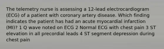 The telemetry nurse is assessing a 12-lead electrocardiogram (ECG) of a patient with coronary artery disease. Which finding indicates the patient has had an acute myocardial infarction (MI)? 1 Q wave noted on ECG 2 Normal ECG with chest pain 3 ST elevation in all precordial leads 4 ST segment depression during chest pain