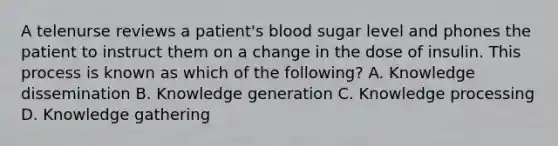 A telenurse reviews a patient's blood sugar level and phones the patient to instruct them on a change in the dose of insulin. This process is known as which of the following? A. Knowledge dissemination B. Knowledge generation C. Knowledge processing D. Knowledge gathering