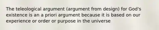 The teleological argument (argument from design) for God's existence is an a priori argument because it is based on our experience or order or purpose in the universe