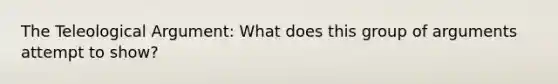 The Teleological Argument: What does this group of arguments attempt to show?