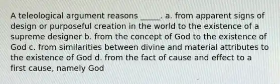 A teleological argument reasons _____. a. from apparent signs of design or purposeful creation in the world to the existence of a supreme designer b. from the concept of God to the existence of God c. from similarities between divine and material attributes to the existence of God d. from the fact of cause and effect to a first cause, namely God