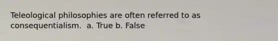 Teleological philosophies are often referred to as consequentialism. ​ a. True b. False