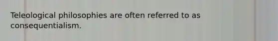 Teleological philosophies are often referred to as consequentialism.
