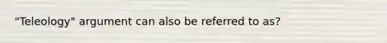 "Teleology" argument can also be referred to as?