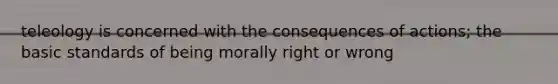 teleology is concerned with the consequences of actions; the basic standards of being morally right or wrong