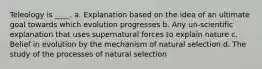 Teleology is ____. a. Explanation based on the idea of an ultimate goal towards which evolution progresses b. Any un-scientific explanation that uses supernatural forces to explain nature c. Belief in evolution by the mechanism of natural selection d. The study of the processes of natural selection