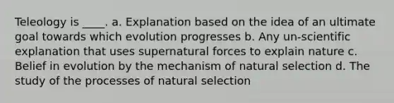 Teleology is ____. a. Explanation based on the idea of an ultimate goal towards which evolution progresses b. Any un-scientific explanation that uses supernatural forces to explain nature c. Belief in evolution by the mechanism of natural selection d. The study of the processes of natural selection