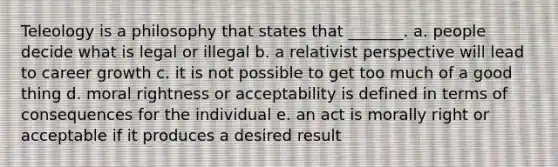 Teleology is a philosophy that states that _______. a. people decide what is legal or illegal b. a relativist perspective will lead to career growth c. it is not possible to get too much of a good thing d. moral rightness or acceptability is defined in terms of consequences for the individual e. an act is morally right or acceptable if it produces a desired result