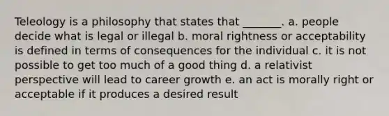 Teleology is a philosophy that states that _______. a. people decide what is legal or illegal b. moral rightness or acceptability is defined in terms of consequences for the individual c. it is not possible to get too much of a good thing d. a relativist perspective will lead to career growth e. an act is morally right or acceptable if it produces a desired result