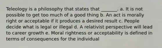 Teleology is a philosophy that states that _______. a. It is not possible to get too much of a good thing b. An act is morally right or acceptable if it produces a desired result c. People decide what is legal or illegal d. A relativist perspective will lead to career growth e. Moral rightness or acceptability is defined in terms of consequences for the individual