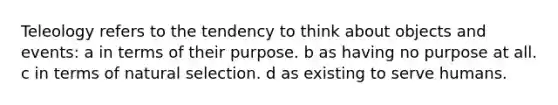 Teleology refers to the tendency to think about objects and events: a in terms of their purpose. b as having no purpose at all. c in terms of natural selection. d as existing to serve humans.