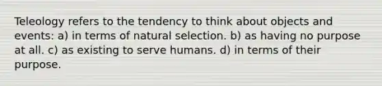 Teleology refers to the tendency to think about objects and events: a) in terms of natural selection. b) as having no purpose at all. c) as existing to serve humans. d) in terms of their purpose.