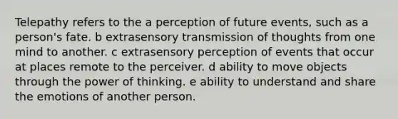 Telepathy refers to the a perception of future events, such as a person's fate. b extrasensory transmission of thoughts from one mind to another. c extrasensory perception of events that occur at places remote to the perceiver. d ability to move objects through the power of thinking. e ability to understand and share the emotions of another person.