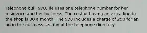 Telephone bull, 970. Jie uses one telephone number for her residence and her business. The cost of having an extra line to the shop is 30 a month. The 970 includes a charge of 250 for an ad in the business section of the telephone directory