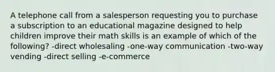 A telephone call from a salesperson requesting you to purchase a subscription to an educational magazine designed to help children improve their math skills is an example of which of the following? -direct wholesaling -one-way communication -two-way vending -direct selling -e-commerce