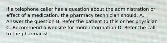 If a telephone caller has a question about the administration or effect of a medication, the pharmacy technician should: A. Answer the question B. Refer the patient to this or her physician C. Recommend a website for more information D. Refer the call to the pharmacist