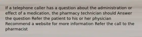 If a telephone caller has a question about the administration or effect of a medication, the pharmacy technician should Answer the question Refer the patient to his or her physician Recommend a website for more information Refer the call to the pharmacist