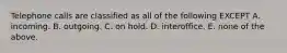 Telephone calls are classified as all of the following EXCEPT A. incoming. B. outgoing. C. on hold. D. interoffice. E. none of the above.