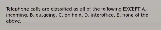 Telephone calls are classified as all of the following EXCEPT A. incoming. B. outgoing. C. on hold. D. interoffice. E. none of the above.