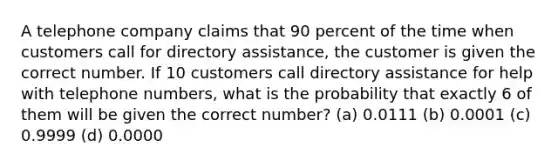 A telephone company claims that 90 percent of the time when customers call for directory assistance, the customer is given the correct number. If 10 customers call directory assistance for help with telephone numbers, what is the probability that exactly 6 of them will be given the correct number? (a) 0.0111 (b) 0.0001 (c) 0.9999 (d) 0.0000