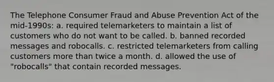 The Telephone Consumer Fraud and Abuse Prevention Act of the mid-1990s: a. required telemarketers to maintain a list of customers who do not want to be called. b. banned recorded messages and robocalls. c. restricted telemarketers from calling customers <a href='https://www.questionai.com/knowledge/keWHlEPx42-more-than' class='anchor-knowledge'>more than</a> twice a month. d. allowed the use of "robocalls" that contain recorded messages.