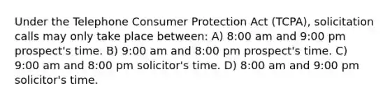 Under the Telephone Consumer Protection Act (TCPA), solicitation calls may only take place between: A) 8:00 am and 9:00 pm prospect's time. B) 9:00 am and 8:00 pm prospect's time. C) 9:00 am and 8:00 pm solicitor's time. D) 8:00 am and 9:00 pm solicitor's time.