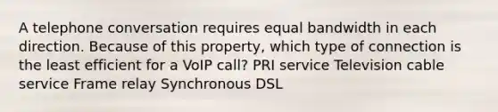 A telephone conversation requires equal bandwidth in each direction. Because of this property, which type of connection is the least efficient for a VoIP call? PRI service Television cable service Frame relay Synchronous DSL