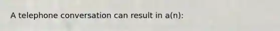 A telephone conversation can result in a(n):