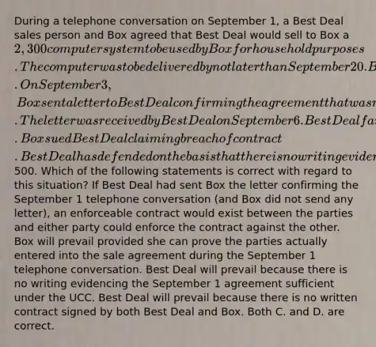 During a telephone conversation on September 1, a Best Deal sales person and Box agreed that Best Deal would sell to Box a 2,300 computer system to be used by Box for household purposes. The computer was to be delivered by not later than September 20. Box is a doctor. On September 3, Box sent a letter to Best Deal confirming the agreement that was reached during the September 1 telephone conversation. The letter was received by Best Deal on September 6. Best Deal failed to deliver the computer system to Box because it ran out of available inventory. Box sued Best Deal claiming breach of contract. Best Deal has defended on the basis that there is no writing evidencing the contract between the parties as is required by the UCC because the computer system cost more than500. Which of the following statements is correct with regard to this situation? If Best Deal had sent Box the letter confirming the September 1 telephone conversation (and Box did not send any letter), an enforceable contract would exist between the parties and either party could enforce the contract against the other. Box will prevail provided she can prove the parties actually entered into the sale agreement during the September 1 telephone conversation. Best Deal will prevail because there is no writing evidencing the September 1 agreement sufficient under the UCC. Best Deal will prevail because there is no written contract signed by both Best Deal and Box. Both C. and D. are correct.