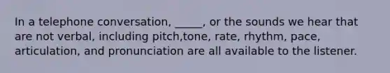 In a telephone conversation, _____, or the sounds we hear that are not verbal, including pitch,tone, rate, rhythm, pace, articulation, and pronunciation are all available to the listener.