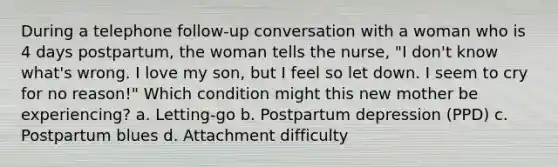 During a telephone follow-up conversation with a woman who is 4 days postpartum, the woman tells the nurse, "I don't know what's wrong. I love my son, but I feel so let down. I seem to cry for no reason!" Which condition might this new mother be experiencing? a. Letting-go b. Postpartum depression (PPD) c. Postpartum blues d. Attachment difficulty