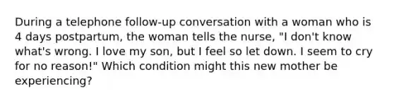 During a telephone follow-up conversation with a woman who is 4 days postpartum, the woman tells the nurse, "I don't know what's wrong. I love my son, but I feel so let down. I seem to cry for no reason!" Which condition might this new mother be experiencing?