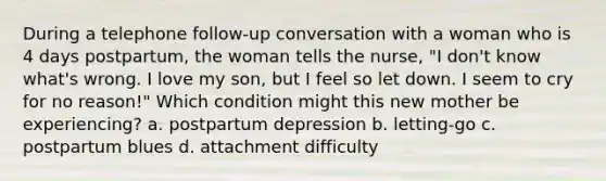 During a telephone follow-up conversation with a woman who is 4 days postpartum, the woman tells the nurse, "I don't know what's wrong. I love my son, but I feel so let down. I seem to cry for no reason!" Which condition might this new mother be experiencing? a. postpartum depression b. letting-go c. postpartum blues d. attachment difficulty