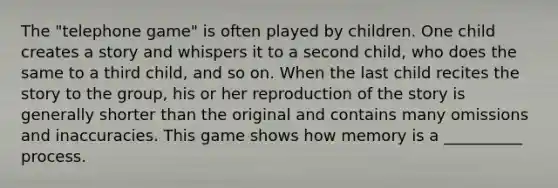 The "telephone game" is often played by children. One child creates a story and whispers it to a second child, who does the same to a third child, and so on. When the last child recites the story to the group, his or her reproduction of the story is generally shorter than the original and contains many omissions and inaccuracies. This game shows how memory is a __________ process.