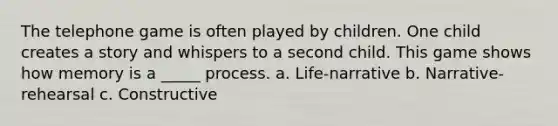 The telephone game is often played by children. One child creates a story and whispers to a second child. This game shows how memory is a _____ process. a. Life-narrative b. Narrative-rehearsal c. Constructive