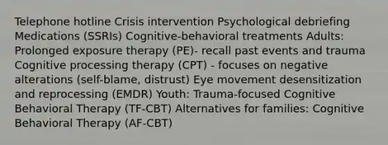 Telephone hotline Crisis intervention Psychological debriefing Medications (SSRIs) Cognitive-behavioral treatments Adults: Prolonged exposure therapy (PE)- recall past events and trauma Cognitive processing therapy (CPT) - focuses on negative alterations (self-blame, distrust) Eye movement desensitization and reprocessing (EMDR) Youth: Trauma-focused Cognitive Behavioral Therapy (TF-CBT) Alternatives for families: Cognitive Behavioral Therapy (AF-CBT)