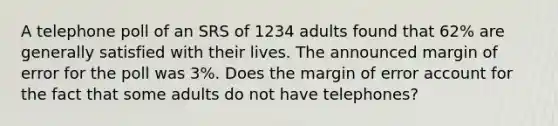 A telephone poll of an SRS of 1234 adults found that 62% are generally satisfied with their lives. The announced margin of error for the poll was 3%. Does the margin of error account for the fact that some adults do not have telephones?