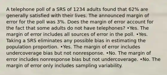 A telephone poll of a SRS of 1234 adults found that 62% are generally satisfied with their lives. The announced margin of error for the poll was 3%. Does the margin of error account for the fact that some adults do not have telephones? •Yes. The margin of error includes all sources of error in the poll. •Yes. Taking a SRS eliminates any possible bias in estimating the population proportion. •Yes. The margin of error includes undercoverage bias but not nonresponse. •No. The margin of error includes nonresponse bias but not undercoverage. •No. The margin of error only includes sampling variability.