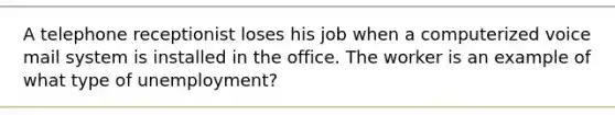 A telephone receptionist loses his job when a computerized voice mail system is installed in the office. The worker is an example of what type of unemployment?