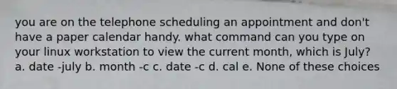 you are on the telephone scheduling an appointment and don't have a paper calendar handy. what command can you type on your linux workstation to view the current month, which is July? a. date -july b. month -c c. date -c d. cal e. None of these choices