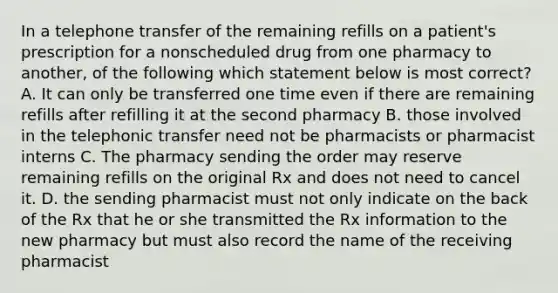 In a telephone transfer of the remaining refills on a patient's prescription for a nonscheduled drug from one pharmacy to another, of the following which statement below is most correct? A. It can only be transferred one time even if there are remaining refills after refilling it at the second pharmacy B. those involved in the telephonic transfer need not be pharmacists or pharmacist interns C. The pharmacy sending the order may reserve remaining refills on the original Rx and does not need to cancel it. D. the sending pharmacist must not only indicate on the back of the Rx that he or she transmitted the Rx information to the new pharmacy but must also record the name of the receiving pharmacist